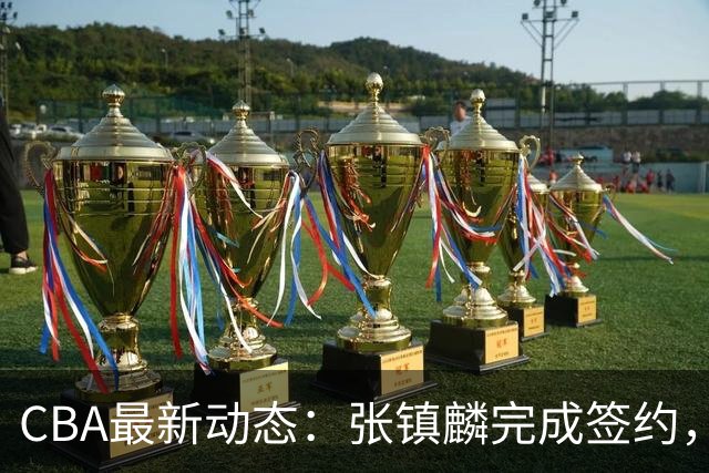 CBA最新动态：张镇麟完成签约，布朗续约谈崩，范子铭将转会山西